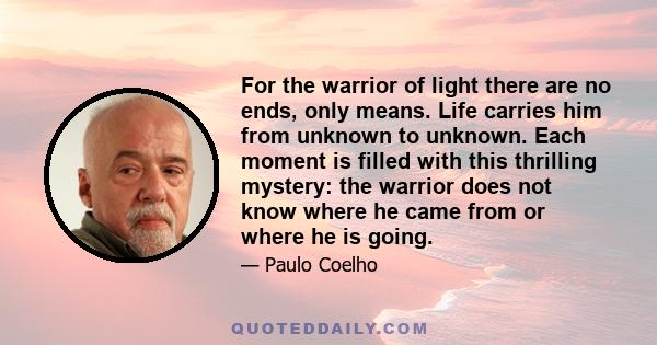 For the warrior of light there are no ends, only means. Life carries him from unknown to unknown. Each moment is filled with this thrilling mystery: the warrior does not know where he came from or where he is going.