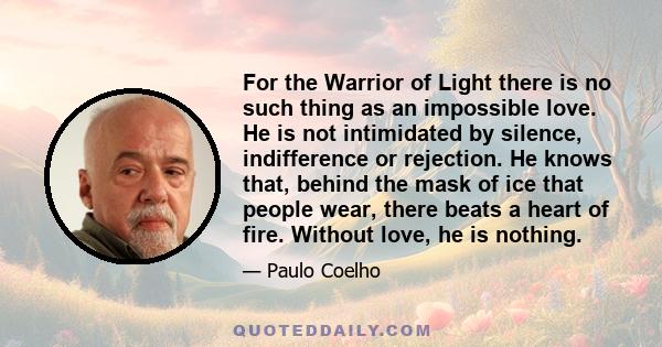 For the Warrior of Light there is no such thing as an impossible love. He is not intimidated by silence, indifference or rejection. He knows that, behind the mask of ice that people wear, there beats a heart of fire.