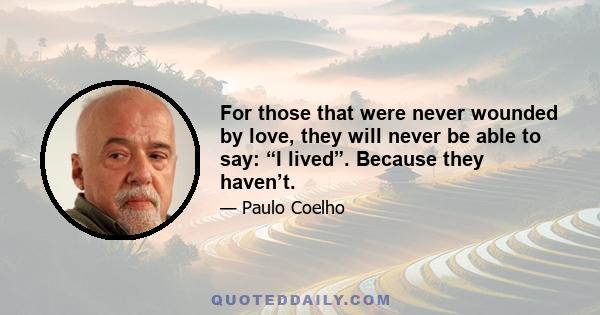 For those that were never wounded by love, they will never be able to say: “I lived”. Because they haven’t.