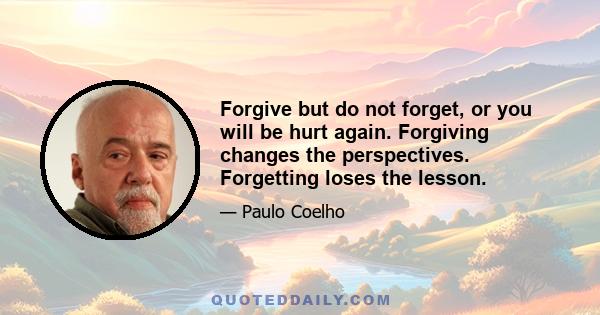 Forgive but do not forget, or you will be hurt again. Forgiving changes the perspectives. Forgetting loses the lesson.