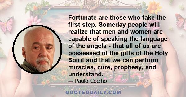 Fortunate are those who take the first step. Someday people will realize that men and women are capable of speaking the language of the angels - that all of us are possessed of the gifts of the Holy Spirit and that we