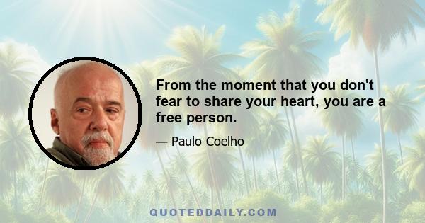 From the moment that you don't fear to share your heart, you are a free person.