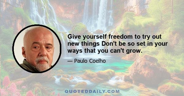 Give yourself freedom to try out new things Don't be so set in your ways that you can't grow.