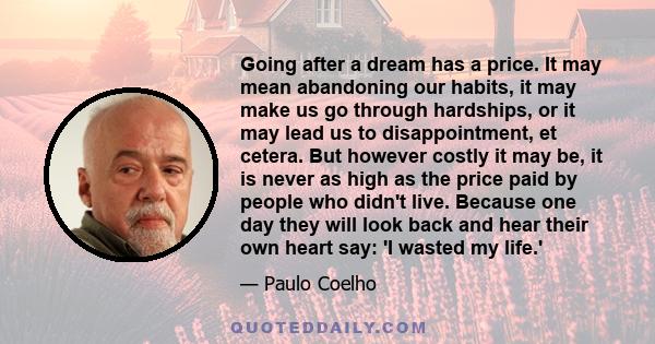 Going after a dream has a price. It may mean abandoning our habits, it may make us go through hardships, or it may lead us to disappointment, et cetera. But however costly it may be, it is never as high as the price