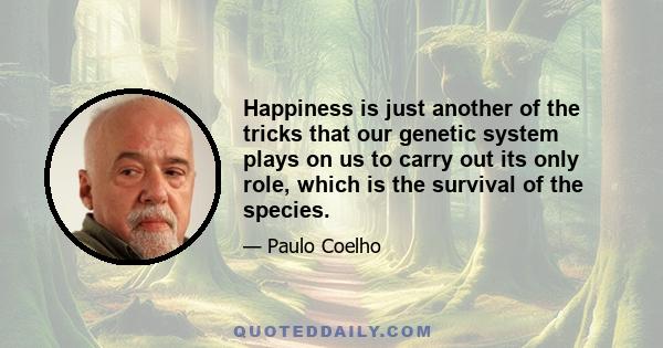 Happiness is just another of the tricks that our genetic system plays on us to carry out its only role, which is the survival of the species.