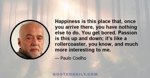 Happiness is this place that, once you arrive there, you have nothing else to do. You get bored. Passion is this up and down; it's like a rollercoaster, you know, and much more interesting to me.