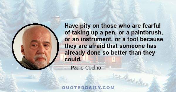 Have pity on those who are fearful of taking up a pen, or a paintbrush, or an instrument, or a tool because they are afraid that someone has already done so better than they could.