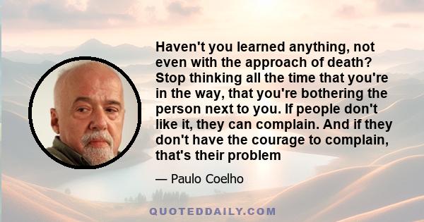 Haven't you learned anything, not even with the approach of death? Stop thinking all the time that you're in the way, that you're bothering the person next to you. If people don't like it, they can complain. And if they 