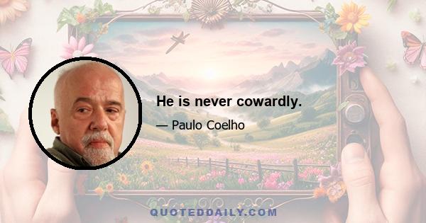 He is never cowardly.