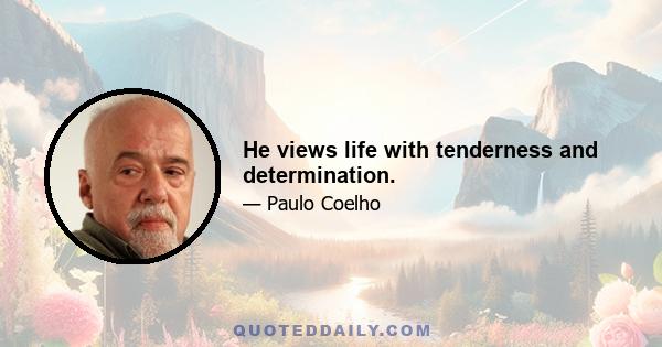 He views life with tenderness and determination.