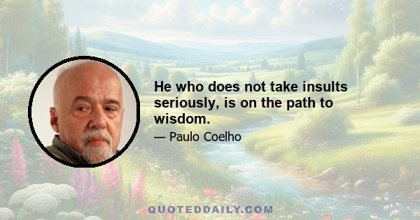 He who does not take insults seriously, is on the path to wisdom.