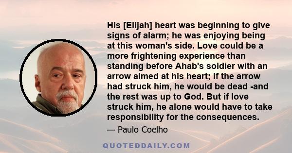 His [Elijah] heart was beginning to give signs of alarm; he was enjoying being at this woman's side. Love could be a more frightening experience than standing before Ahab's soldier with an arrow aimed at his heart; if