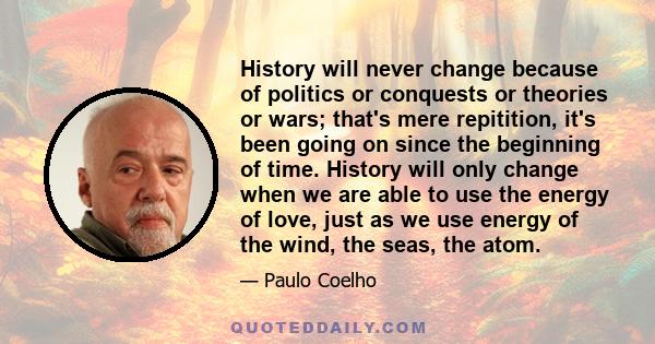 History will never change because of politics or conquests or theories or wars; that's mere repitition, it's been going on since the beginning of time. History will only change when we are able to use the energy of