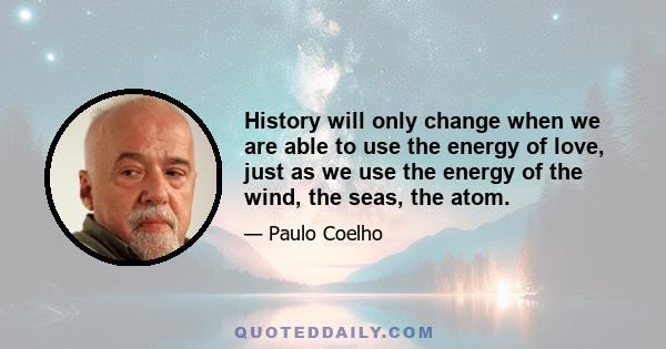 History will only change when we are able to use the energy of love, just as we use the energy of the wind, the seas, the atom.