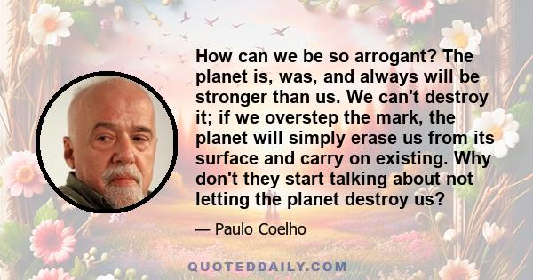 How can we be so arrogant? The planet is, was, and always will be stronger than us. We can't destroy it; if we overstep the mark, the planet will simply erase us from its surface and carry on existing. Why don't they