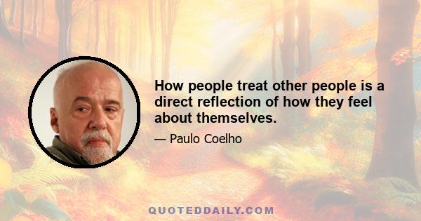 How people treat other people is a direct reflection of how they feel about themselves.