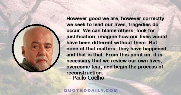 However good we are, however correctly we seek to lead our lives, tragedies do occur. We can blame others, look for justification, imagine how our lives would have been different without them. But none of that matters: