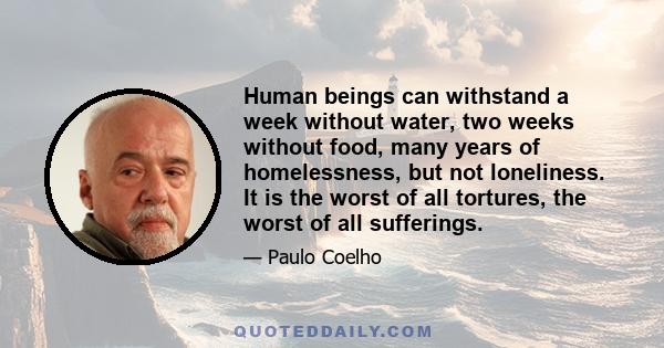 Human beings can withstand a week without water, two weeks without food, many years of homelessness, but not loneliness. It is the worst of all tortures, the worst of all sufferings.