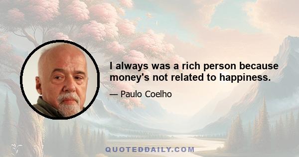 I always was a rich person because money's not related to happiness.