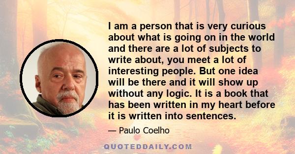 I am a person that is very curious about what is going on in the world and there are a lot of subjects to write about, you meet a lot of interesting people. But one idea will be there and it will show up without any