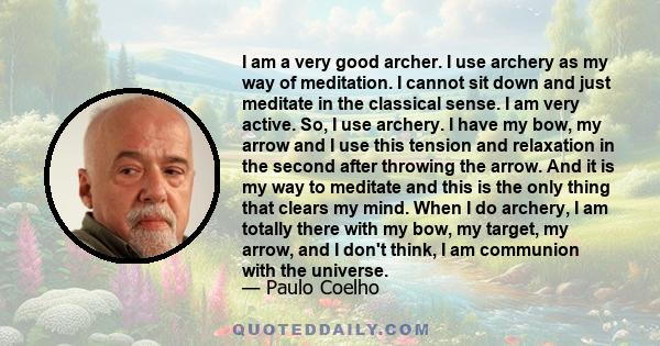 I am a very good archer. I use archery as my way of meditation. I cannot sit down and just meditate in the classical sense. I am very active. So, I use archery. I have my bow, my arrow and I use this tension and