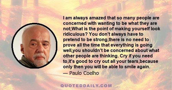 I am always amazed that so many people are concerned with wanting to be what they are not;What is the point of making yourself look ridiculous? You don't always have to pretend to be strong,there is no need to prove all 