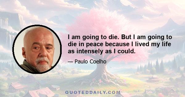 I am going to die. But I am going to die in peace because I lived my life as intensely as I could.