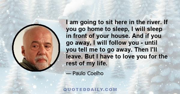 I am going to sit here in the river. If you go home to sleep, I will sleep in front of your house. And if you go away, I will follow you - until you tell me to go away. Then I'll leave. But I have to love you for the