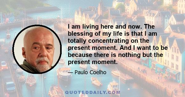 I am living here and now. The blessing of my life is that I am totally concentrating on the present moment. And I want to be because there is nothing but the present moment.