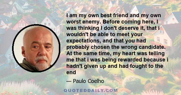 I am my own best friend and my own worst enemy. Before coming here, I was thinking I don't deserve it, that i wouldn't be able to meet your expectations, and that you had probably chosen the wrong candidate. At the same 