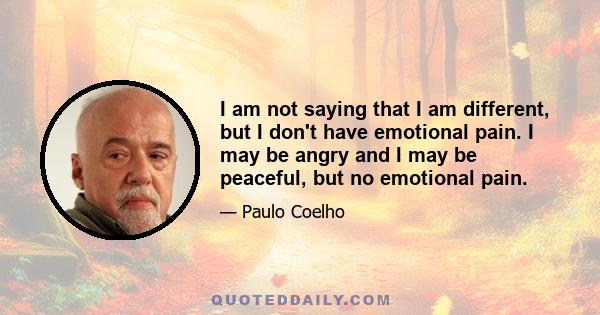 I am not saying that I am different, but I don't have emotional pain. I may be angry and I may be peaceful, but no emotional pain.