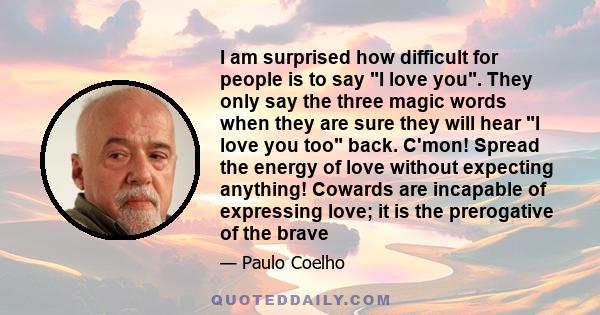 I am surprised how difficult for people is to say I love you. They only say the three magic words when they are sure they will hear I love you too back. C'mon! Spread the energy of love without expecting anything!