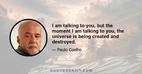 I am talking to you, but the moment I am talking to you, the universe is being created and destroyed.