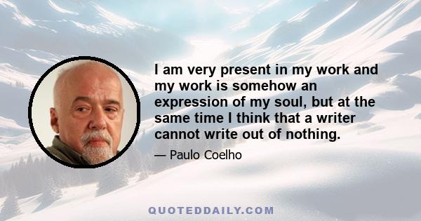 I am very present in my work and my work is somehow an expression of my soul, but at the same time I think that a writer cannot write out of nothing.