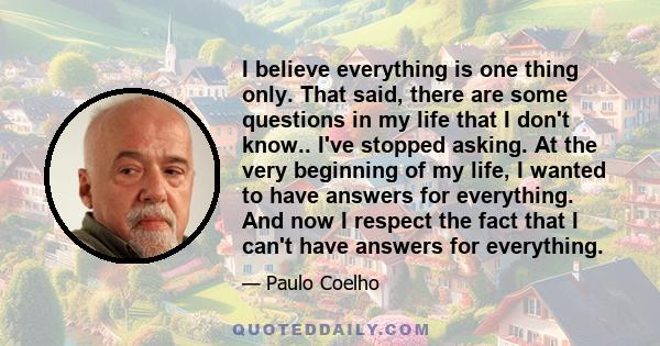 I believe everything is one thing only. That said, there are some questions in my life that I don't know.. I've stopped asking. At the very beginning of my life, I wanted to have answers for everything. And now I