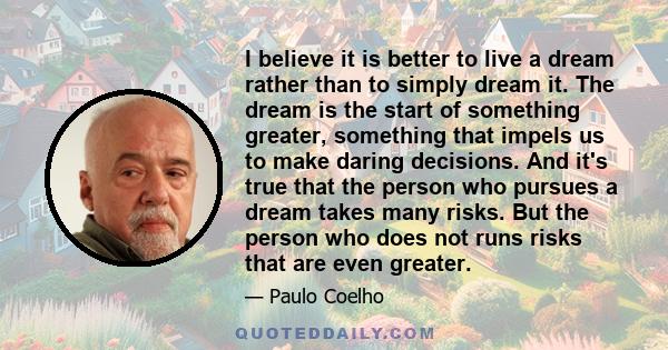 I believe it is better to live a dream rather than to simply dream it. The dream is the start of something greater, something that impels us to make daring decisions. And it's true that the person who pursues a dream