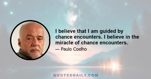 I believe that I am guided by chance encounters. I believe in the miracle of chance encounters.