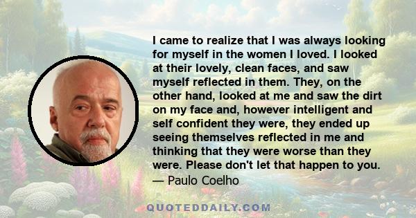 I came to realize that I was always looking for myself in the women I loved. I looked at their lovely, clean faces, and saw myself reflected in them. They, on the other hand, looked at me and saw the dirt on my face