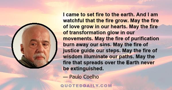 I came to set fire to the earth. And I am watchful that the fire grow. May the fire of love grow in our hearts. May the fire of transformation glow in our movements. May the fire of purification burn away our sins. May