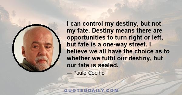 I can control my destiny, but not my fate. Destiny means there are opportunities to turn right or left, but fate is a one-way street. I believe we all have the choice as to whether we fulfil our destiny, but our fate is 