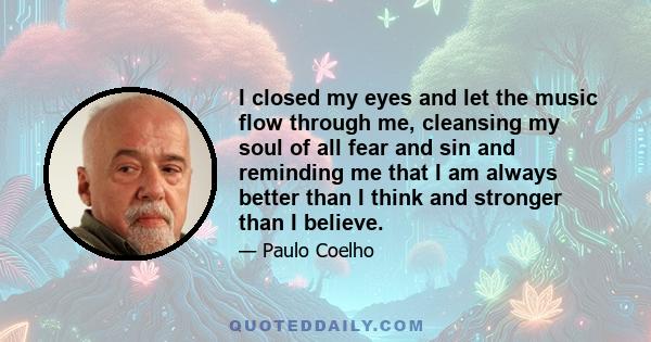 I closed my eyes and let the music flow through me, cleansing my soul of all fear and sin and reminding me that I am always better than I think and stronger than I believe.