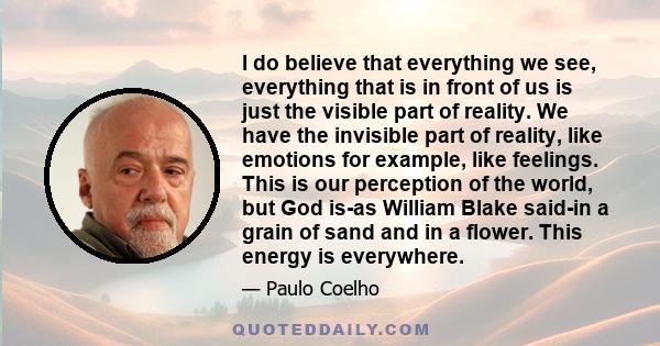 I do believe that everything we see, everything that is in front of us is just the visible part of reality. We have the invisible part of reality, like emotions for example, like feelings. This is our perception of the