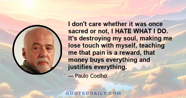 I don't care whether it was once sacred or not, I HATE WHAT I DO. It's destroying my soul, making me lose touch with myself, teaching me that pain is a reward, that money buys everything and justifies everything.