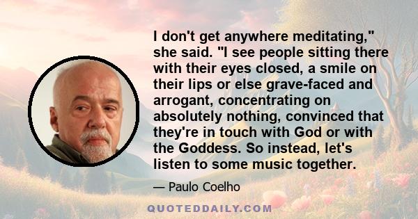 I don't get anywhere meditating, she said. I see people sitting there with their eyes closed, a smile on their lips or else grave-faced and arrogant, concentrating on absolutely nothing, convinced that they're in touch