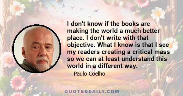 I don't know if the books are making the world a much better place. I don't write with that objective. What I know is that I see my readers creating a critical mass so we can at least understand this world in a