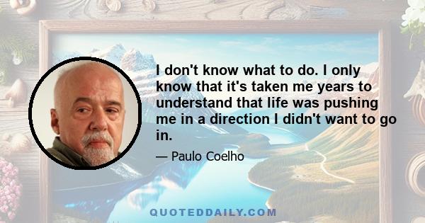 I don't know what to do. I only know that it's taken me years to understand that life was pushing me in a direction I didn't want to go in.