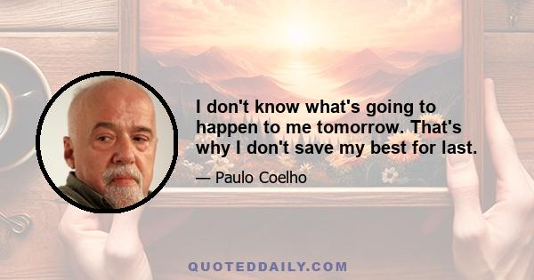 I don't know what's going to happen to me tomorrow. That's why I don't save my best for last.