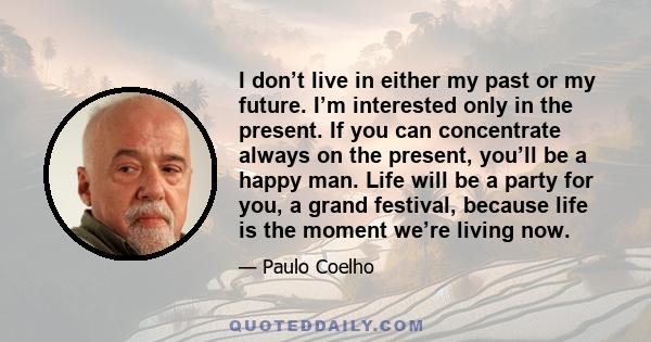 I don’t live in either my past or my future. I’m interested only in the present. If you can concentrate always on the present, you’ll be a happy man. Life will be a party for you, a grand festival, because life is the