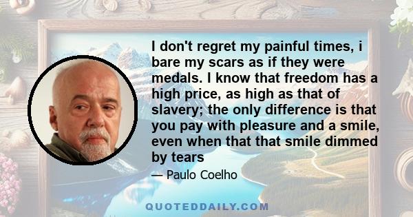 I don't regret my painful times, i bare my scars as if they were medals. I know that freedom has a high price, as high as that of slavery; the only difference is that you pay with pleasure and a smile, even when that