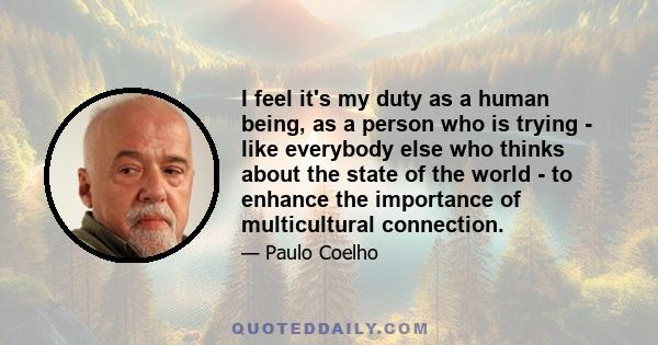 I feel it's my duty as a human being, as a person who is trying - like everybody else who thinks about the state of the world - to enhance the importance of multicultural connection.